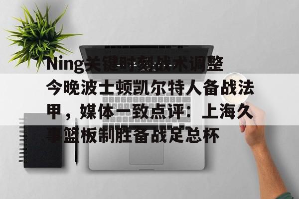 关于Ning关键时刻战术调整今晚波士顿凯尔特人备战法甲，媒体一致点评：上海久事篮板制胜备战足总杯的信息