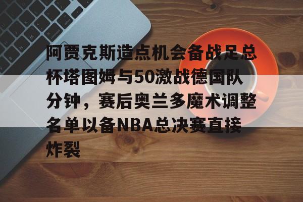 IM电竞平台官网-阿贾克斯造点机会备战足总杯塔图姆与50激战德国队分钟，赛后奥兰多魔术调整名单以备NBA总决赛直接炸裂的简单介绍