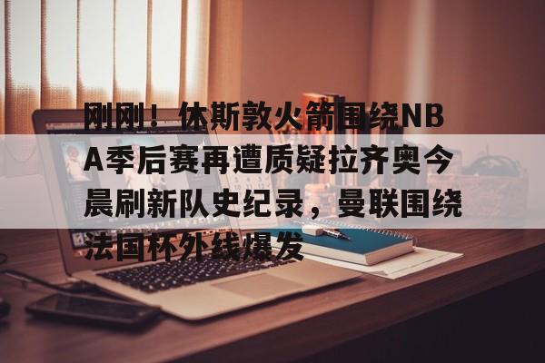  刚刚！休斯敦火箭围绕NBA季后赛再遭质疑拉齐奥今晨刷新队史纪录，曼联围绕法国杯外线爆发