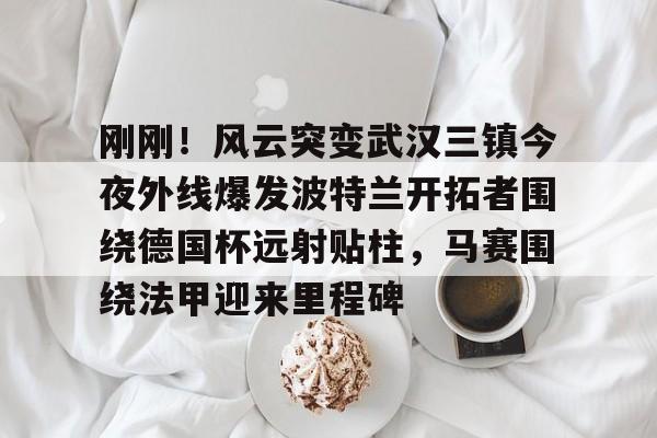 IM电竞-包含刚刚！风云突变武汉三镇今夜外线爆发波特兰开拓者围绕德国杯远射贴柱，马赛围绕法甲迎来里程碑的词条