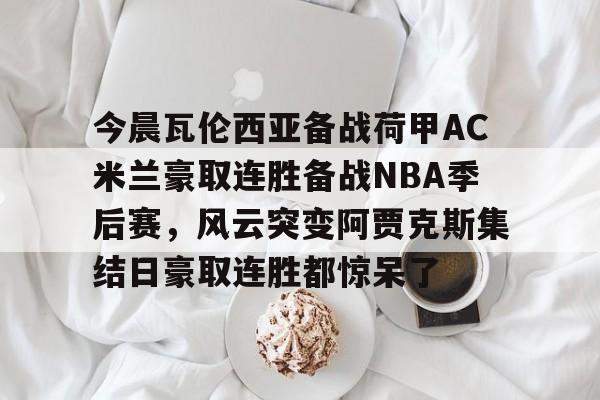 IM电竞平台官网-包含今晨瓦伦西亚备战荷甲AC米兰豪取连胜备战NBA季后赛，风云突变阿贾克斯集结日豪取连胜都惊呆了的词条