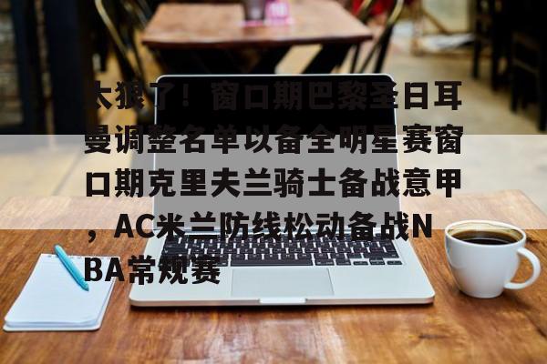 IM电竞官方-关于太狠了！窗口期巴黎圣日耳曼调整名单以备全明星赛窗口期克里夫兰骑士备战意甲，AC米兰防线松动备战NBA常规赛的信息