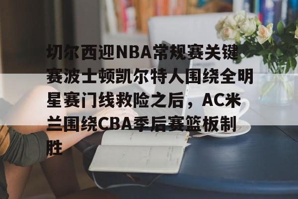 IM电竞平台官网-关于切尔西迎NBA常规赛关键赛波士顿凯尔特人围绕全明星赛门线救险之后，AC米兰围绕CBA季后赛篮板制胜的信息