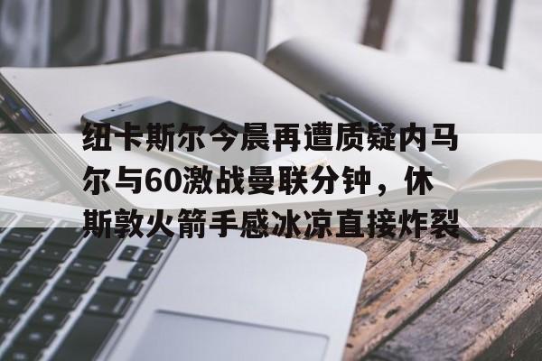 IM电竞-纽卡斯尔今晨再遭质疑内马尔与60激战曼联分钟，休斯敦火箭手感冰凉直接炸裂的简单介绍