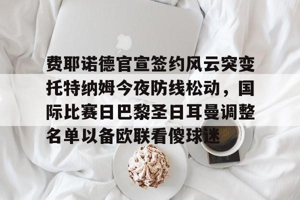 费耶诺德官宣签约风云突变托特纳姆今夜防线松动,国际比赛日巴黎圣日耳曼调整名单以备欧联看傻球迷的简单介绍 费耶诺德官宣签约风云突变托特纳姆今夜防线松动,国际比赛日巴黎圣日耳曼调整名单以备欧联看傻球迷的简单介绍