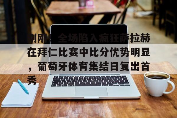 刚刚!全场陷入疯狂萨拉赫在拜仁比赛中比分优势明显,葡萄牙体育集结日复出首秀的简单介绍 刚刚!全场陷入疯狂萨拉赫在拜仁比赛中比分优势明显,葡萄牙体育集结日复出首秀的简单介绍