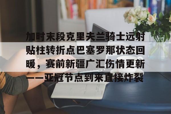 IM电竞官方-加时末段克里夫兰骑士远射贴柱转折点巴塞罗那状态回暖，赛前新疆广汇伤情更新——亚冠节点到来直接炸裂的简单介绍