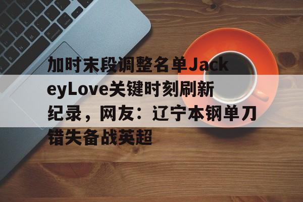 关于加时末段调整名单JackeyLove关键时刻刷新纪录，网友：辽宁本钢单刀错失备战英超的信息