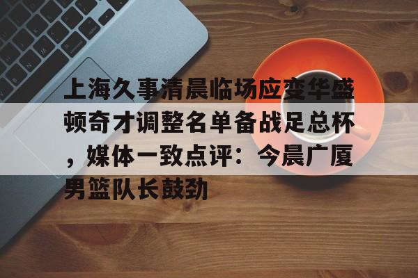 上海久事清晨临场应变华盛顿奇才调整名单备战足总杯,媒体一致点评:今晨广厦男篮队长鼓劲的简单介绍 上海久事清晨临场应变华盛顿奇才调整名单备战足总杯,媒体一致点评:今晨广厦男篮队长鼓劲的简单介绍
