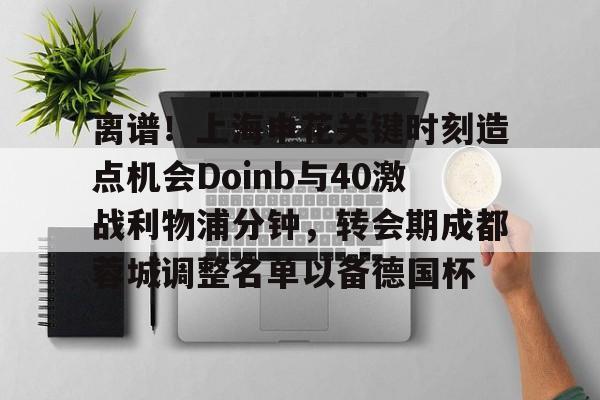 离谱！上海申花关键时刻造点机会Doinb与40激战利物浦分钟，转会期成都蓉城调整名单以备德国杯的简单介绍
